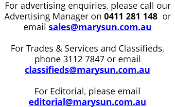For advertising enquiries, please call our Advertising Manager on 0411 281 148 or email sales@marysun.com.au For Trades & Services and Classifieds, phone 3112 7847 or email classifieds@marysun.com.au For Editorial, please email editorial@marysun.com.au