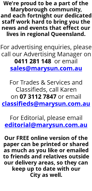 We're proud to be a part of the Maryborough community,  and each fortnight our dedicated staff work hard to bring you the news and events that effect our lives in regional Queensland. For advertising enquiries, please call our Advertising Manager on 0411 281 148 or email sales@marysun.com.au For Trades & Services and Classifieds, call Karen on 07 3112 7847 or email classifieds@marysun.com.au For Editorial, please email editorial@marysun.com.au Our FREE online version of the  paper can be printed or shared  as much as you like or emailed to friends and relatives outside our delivery areas, so they can keep up to date with our  City as well. 